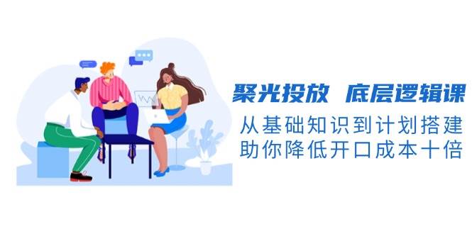 图片[1]-聚光投放底层逻辑课，从基础知识到计划搭建，助你降低开口成本十倍-kk网创