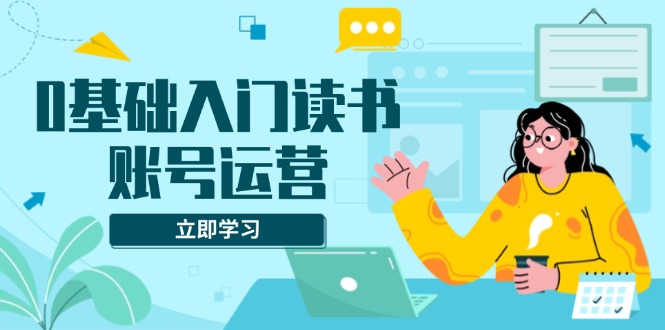 0基础入门读书账号运营，系统课程助你解决素材、流量、变现等难题-kk网创