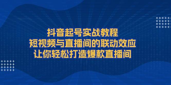 抖音起号实战教程，短视频与直播间的联动效应，让你轻松打造爆款直播间-kk网创