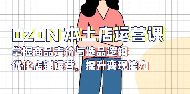 OZON 本土店运营课，掌握商品走价与选品逻辑，优化店铺运营，提升变现能力-kk网创