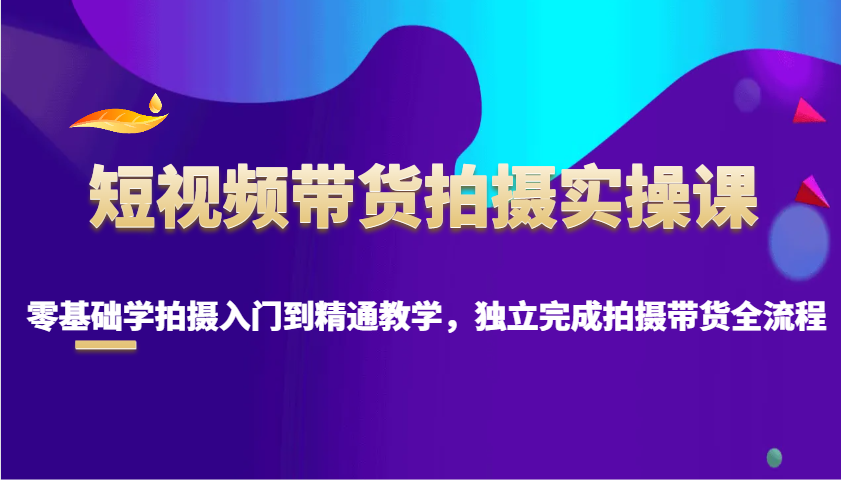 短视频带货拍摄实操课，零基础学拍摄入门到精通教学，独立完成拍摄带货全流程-kk网创