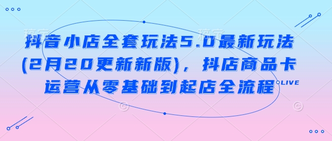抖音小店全套玩法5.0最新玩法(2月20更新新版)，抖店商品卡运营从零基础到起店全流程-kk网创