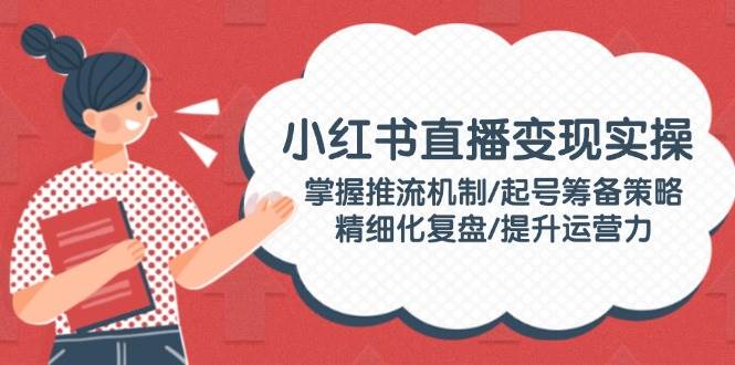 小红书直播变现实操：掌握推流机制/起号筹备策略/精细化复盘/提升运营力-kk网创