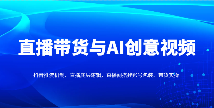 直播带货与AI创意视频，抖音推流机制、直播底层逻辑，直播间搭建账号包装、带货实操-kk网创
