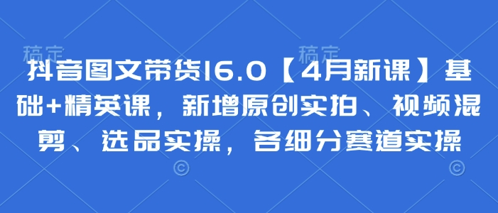 抖音图文带货16.0【4月新课】基础+精英课，新增原创实拍、视频混剪、选品实操，各细分赛道实操-kk网创