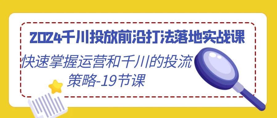 2024千川投放前沿打法落地实战课，快速掌握运营和千川的投流策略-19节课-kk网创