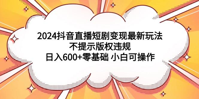 (9305期)2024抖音直播短剧变现最新玩法，不提示版权违规 日入600+零基础 小白可操作-kk网创