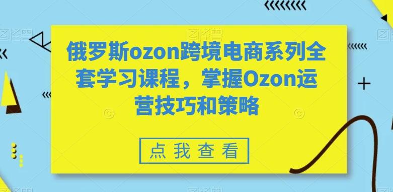俄罗斯ozon跨境电商系列全套学习课程，掌握Ozon运营技巧和策略-kk网创