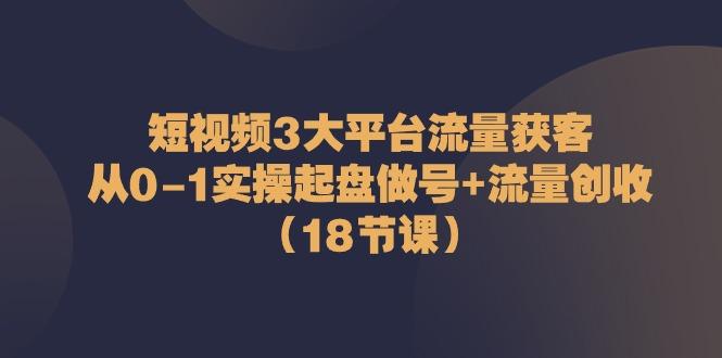 短视频3大平台流量获客：从0-1实操起盘做号+流量创收(18节课)-kk网创