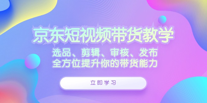 京东短视频带货教学：选品、剪辑、审核、发布，全方位提升你的带货能力-kk网创