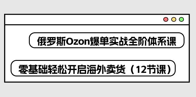 俄罗斯 Ozon-爆单实战全阶体系课，零基础轻松开启海外卖货(12节课-kk网创