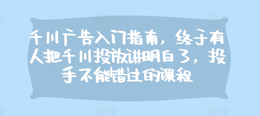 千川广告入门指南，终于有人把千川投放讲明白了，投手不能错过的课程-kk网创