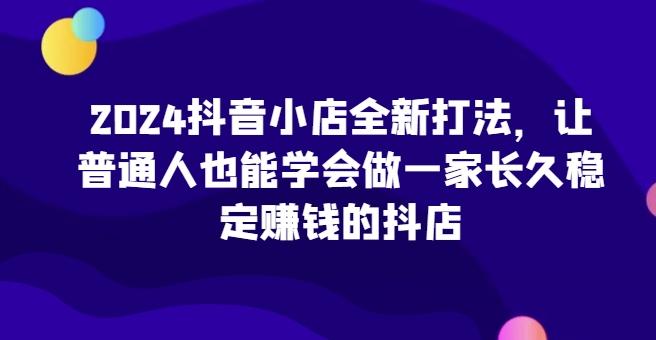 2024抖音小店全新打法，让普通人也能学会做一家长久稳定赚钱的抖店-kk网创