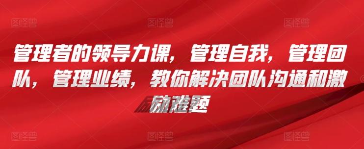管理者的领导力课，​管理自我，管理团队，管理业绩，​教你解决团队沟通和激励难题-kk网创
