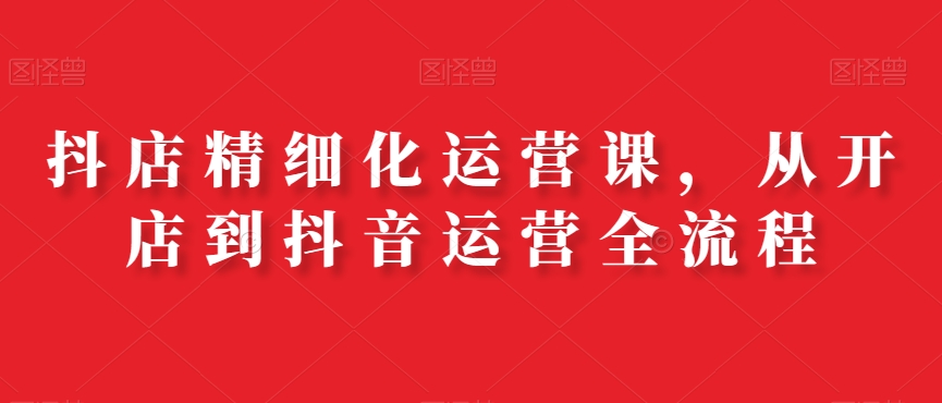抖店精细化运营课，从开店到抖音运营全流程-kk网创