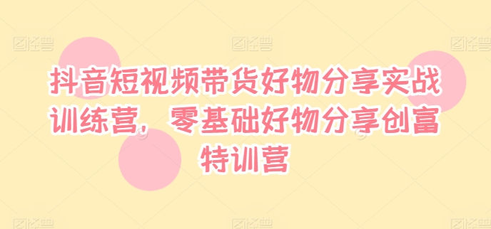 抖音短视频带货好物分享实战训练营，零基础好物分享创富特训营-kk网创