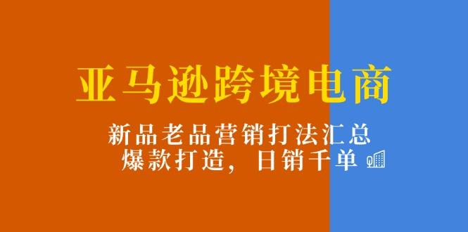 亚马逊跨境电商：新品老品营销打法汇总，爆款打造，日销千单-kk网创