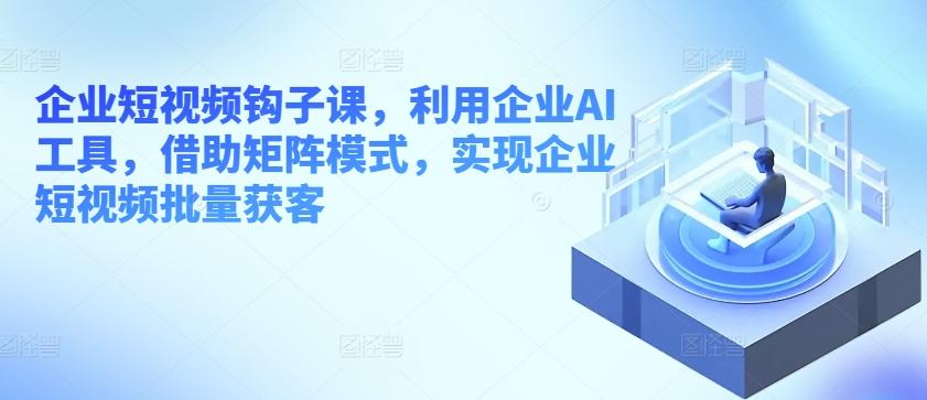 企业短视频钩子课，利用企业AI工具，借助矩阵模式，实现企业短视频批量获客-kk网创