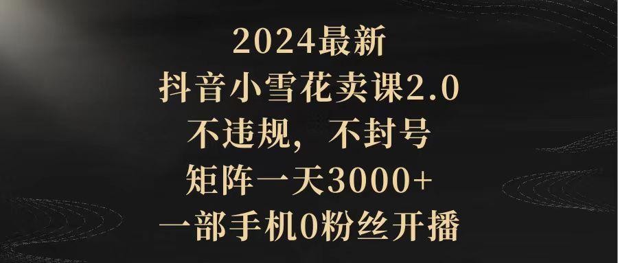 (9639期)2024最新抖音小雪花卖课2.0 不违规 不封号 矩阵一天3000+一部手机0粉丝开播-kk网创
