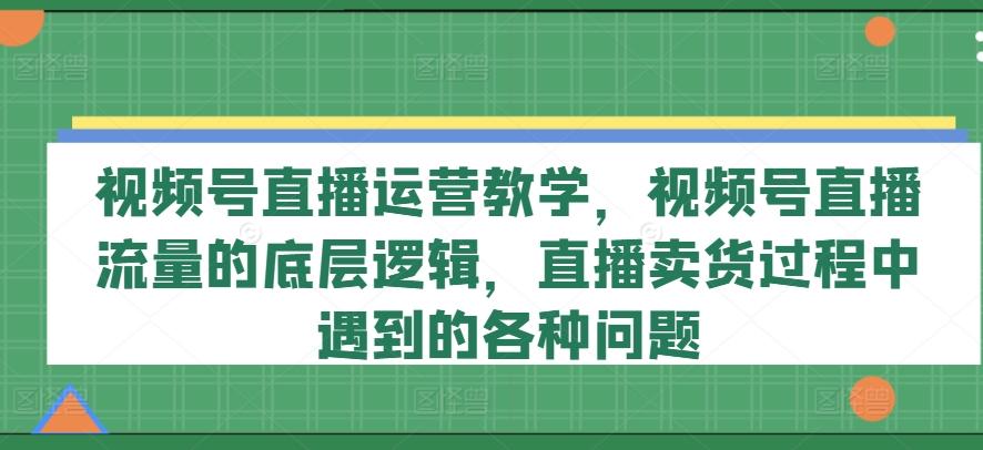 视频号直播运营教学，视频号直播流量的底层逻辑，直播卖货过程中遇到的各种问题-kk网创