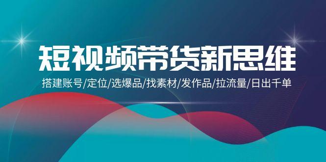 (9837期)短视频带货新思维：搭建账号/定位/选爆品/找素材/发作品/拉流量/日出千单-kk网创