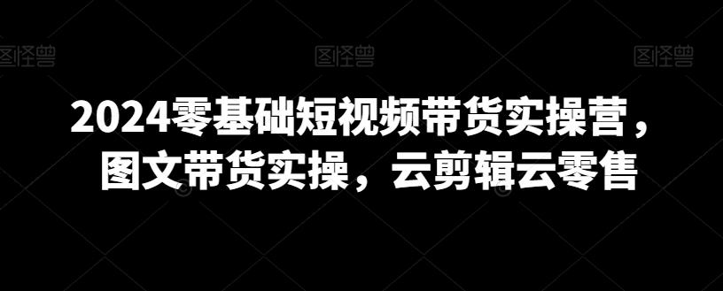 2024零基础短视频带货实操营，图文带货实操，云剪辑云零售-kk网创