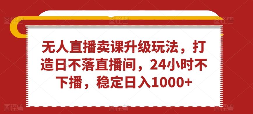 无人直播卖课升级玩法，打造日不落直播间，24小时不下播，稳定日入1000+【揭秘】-kk网创