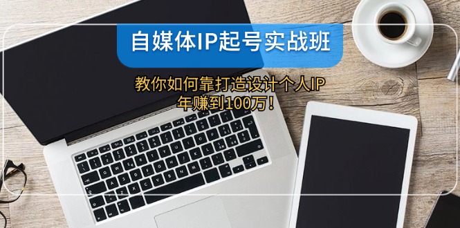 自媒体IP-起号实战班：教你如何靠打造设计个人IP，年赚到100万！-kk网创