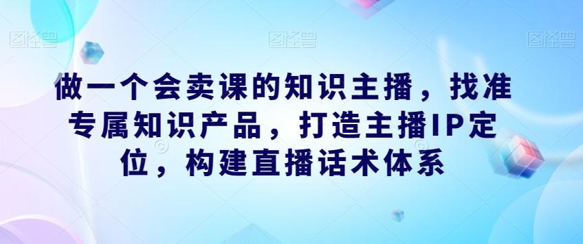 做一个会卖课的知识主播，找准专属知识产品，打造主播IP定位，构建直播话术体系-kk网创