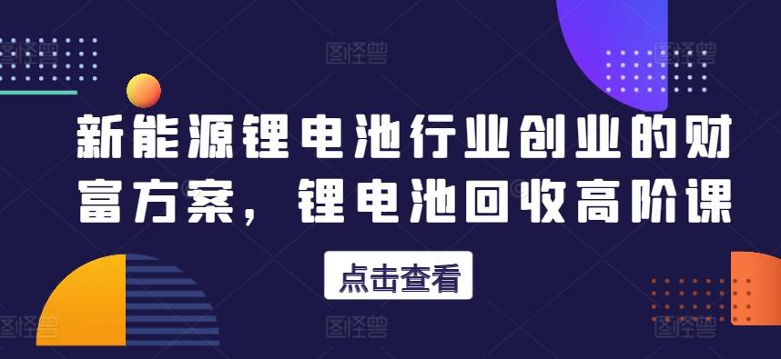 新能源锂电池行业创业的财富方案，锂电池回收高阶课-kk网创