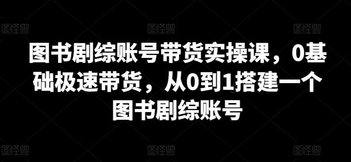 图书剧综账号带货实操课，0基础极速带货，从0到1搭建一个图书剧综账号-kk网创