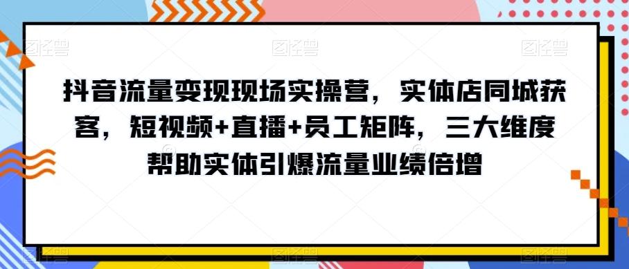 抖音流量变现现场实操营，实体店同城获客，短视频+直播+员工矩阵，三大维度帮助实体引爆流量业绩倍增-kk网创