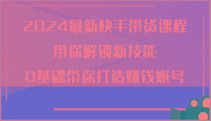 2024最新快手带货课程，带你解锁新技能，0基础带你打造赚钱账号-kk网创