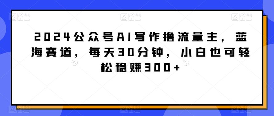2024公众号AI写作撸流量主，蓝海赛道，每天30分钟，小白也可轻松稳赚300+【揭秘】-kk网创