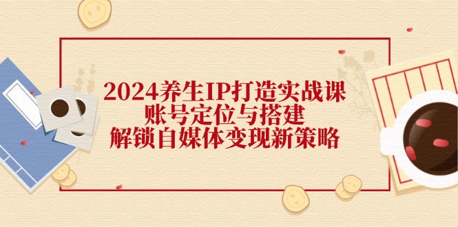 2024养生IP打造实战课：账号定位与搭建，解锁自媒体变现新策略-kk网创