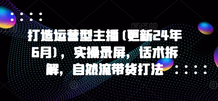 打造运营型主播(更新24年9月)，实操录屏，话术拆解，自然流带货打法-kk网创
