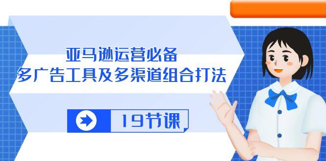 亚马逊 运营必备，多广告 工具及多渠道组合打法(19节课-kk网创