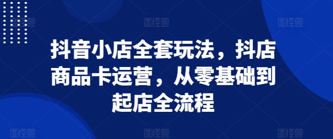抖音小店全套玩法，抖店商品卡运营，从零基础到起店全流程-kk网创