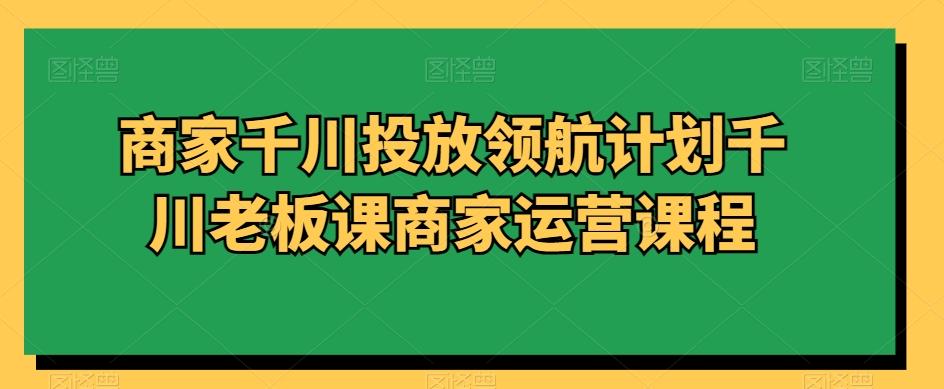 商家千川投放领航计划千川老板课商家运营课程-kk网创