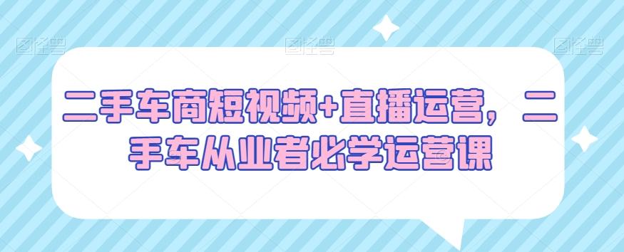 二手车商短视频+直播运营，二手车从业者必学运营课-kk网创