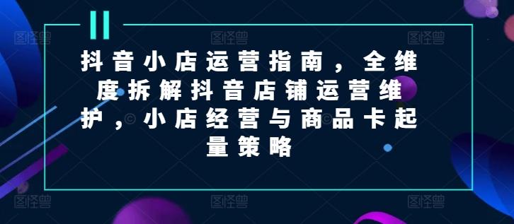 抖音小店运营指南，全维度拆解抖音店铺运营维护，小店经营与商品卡起量策略-kk网创