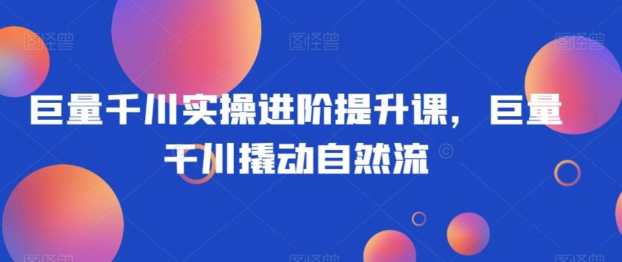 巨量千川实操进阶提升课，巨量干川撬动自然流-kk网创