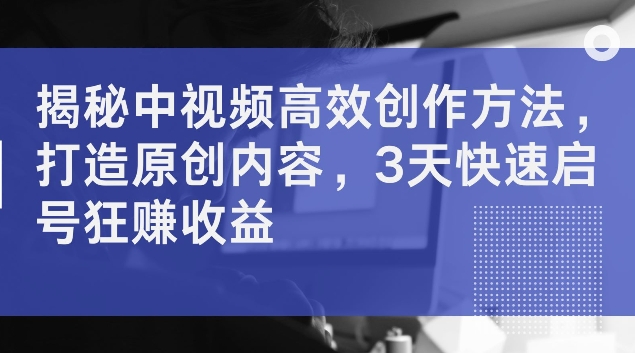 揭秘中视频高效创作方法，打造原创内容，3天快速启号狂赚收益【揭秘】-kk网创