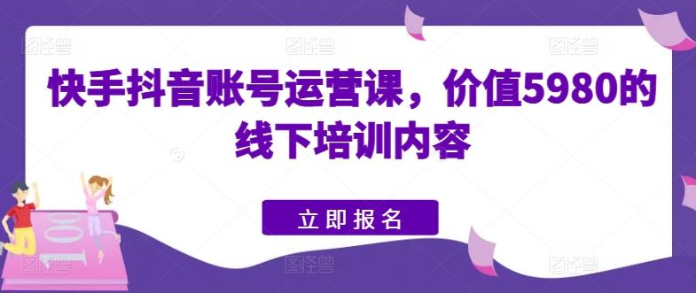 快手抖音账号运营课，价值5980的线下培训内容-kk网创