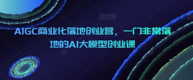 AIGC商业化落地创业营，一门非常落地的AI大模型创业课-kk网创