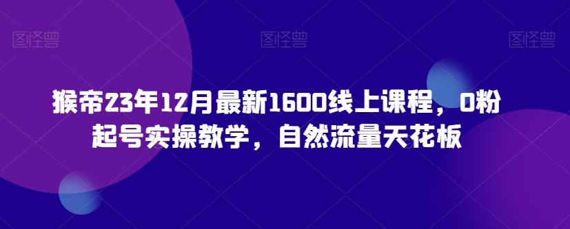 猴帝23年12月最新1600线上课程，0粉起号实操教学，自然流量天花板-kk网创