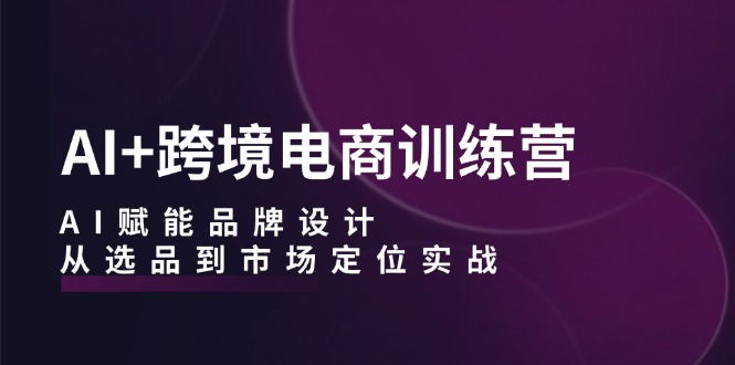 AI+跨境电商训练营：AI赋能品牌设计，从选品到市场定位实战-kk网创