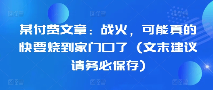 某付费文章：战火，可能真的快要烧到家门口了 (文末建议请务必保存)-kk网创