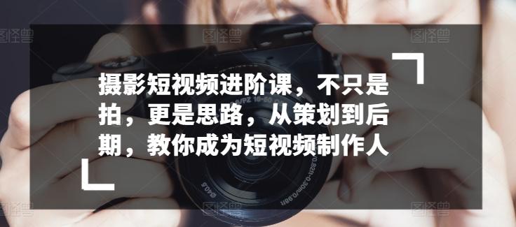 摄影短视频进阶课，不只是拍，更是思路，从策划到后期，教你成为短视频制作人-kk网创