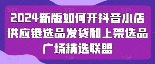 2024新版如何开抖音小店供应链选品发货和上架选品广场精选联盟-kk网创